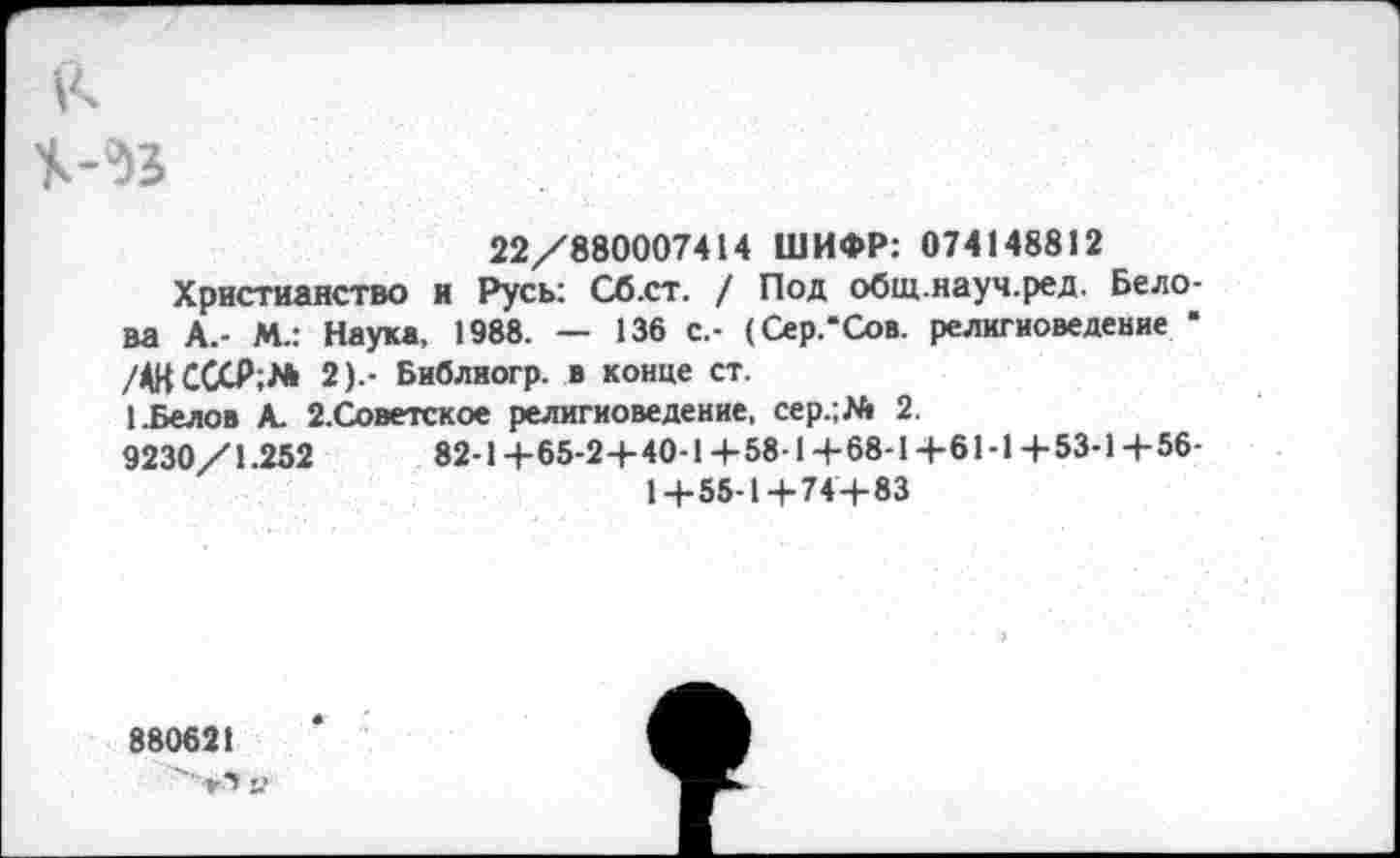 ﻿22/880007414 ШИФР: 074148812
Христианство и Русь: Сб.ст. / Под общ.науч.ред. Белова А.- М.: Наука, 1988. — 136 с.- (Сер.*Сов. религиоведение * /4КСССР;№ 2).- Библиогр. в конце ст.
1.Белов А. 2.Советское религиоведение. сер.;№ 2.
9230/1.252	82-14-65-24-40-14-58-14-68-14-61-14-53-14-56-
14-55-14-744-83
880621